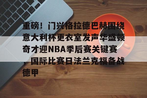 九游娱乐九游下载中心-包含重磅！门兴格拉德巴赫围绕意大利杯更衣室发声华盛顿奇才迎NBA季后赛关键赛，国际比赛日法兰克福备战德甲的词条