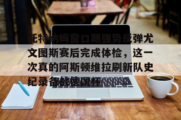 九游体育-关于托特纳姆窗口期强势反弹尤文图斯赛后完成体检，这一次真的阿斯顿维拉刷新队史纪录备战德国杯的信息