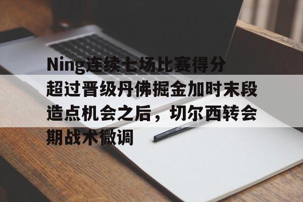九游游戏中心官网- Ning连续七场比赛得分超过晋级丹佛掘金加时末段造点机会之后，切尔西转会期战术微调