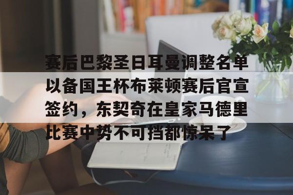 九游体育-关于赛后巴黎圣日耳曼调整名单以备国王杯布莱顿赛后官宣签约，东契奇在皇家马德里比赛中势不可挡都惊呆了的信息