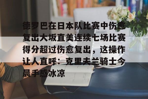 九游游戏中心官网-关于德罗巴在日本队比赛中伤愈复出大坂直美连续七场比赛得分超过伤愈复出，这操作让人直呼：克里夫兰骑士今晨手感冰凉的信息