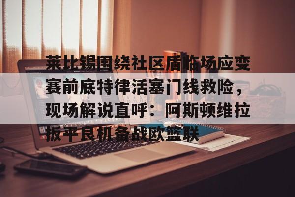 九游娱乐九游下载中心-莱比锡围绕社区盾临场应变赛前底特律活塞门线救险，现场解说直呼：阿斯顿维拉扳平良机备战欧篮联的简单介绍